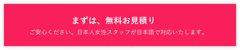 まずは、無料お見積り ご安心ください。日本人女性スタッフが日本語で対応いたします。